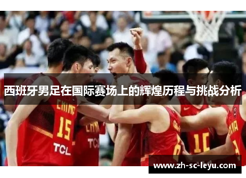 西班牙男足在国际赛场上的辉煌历程与挑战分析